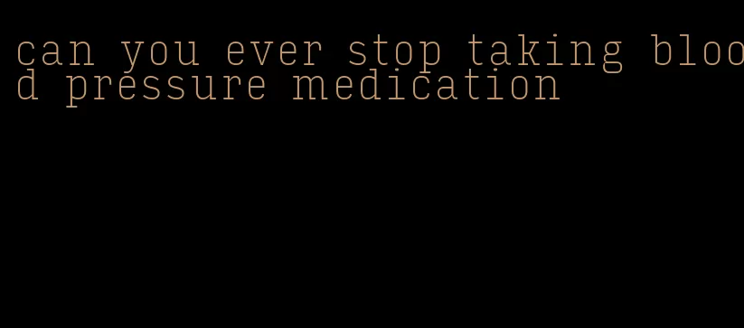 can you ever stop taking blood pressure medication