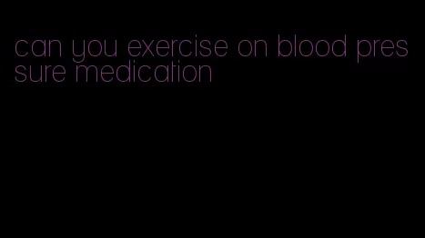 can you exercise on blood pressure medication