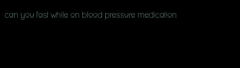 can you fast while on blood pressure medication