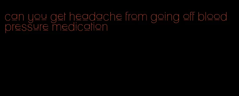 can you get headache from going off blood pressure medication