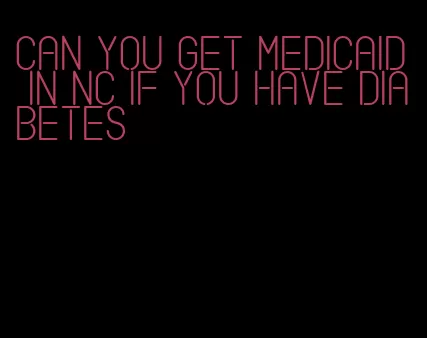 can you get medicaid in nc if you have diabetes