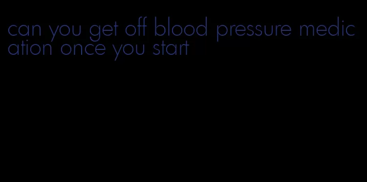 can you get off blood pressure medication once you start