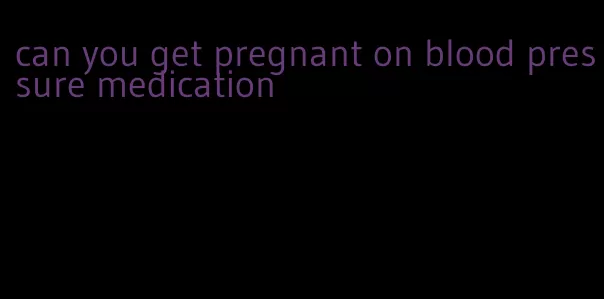 can you get pregnant on blood pressure medication