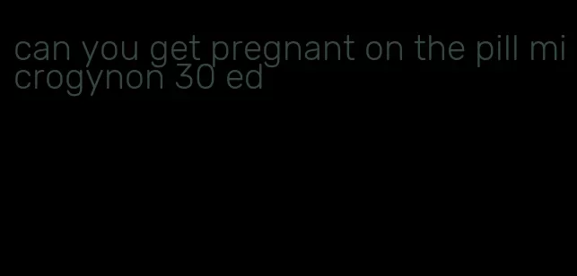 can you get pregnant on the pill microgynon 30 ed