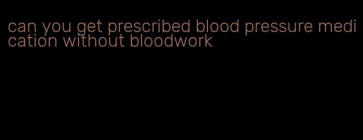 can you get prescribed blood pressure medication without bloodwork