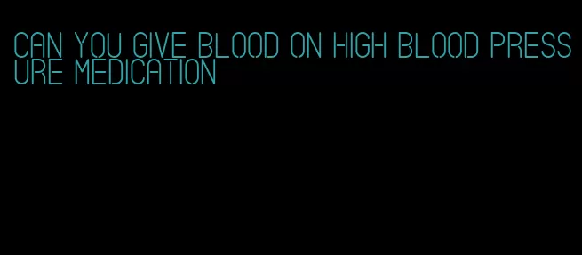 can you give blood on high blood pressure medication