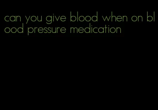 can you give blood when on blood pressure medication