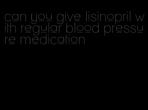 can you give lisinopril with regular blood pressure medication