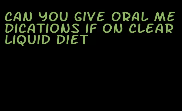 can you give oral medications if on clear liquid diet