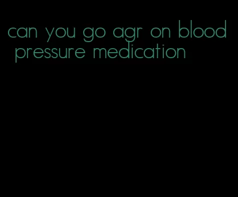 can you go agr on blood pressure medication