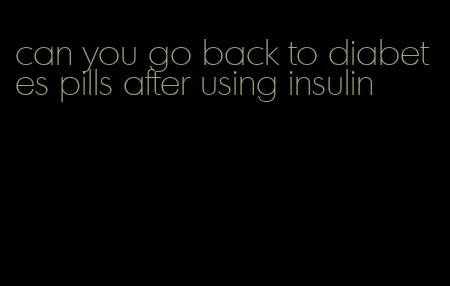 can you go back to diabetes pills after using insulin