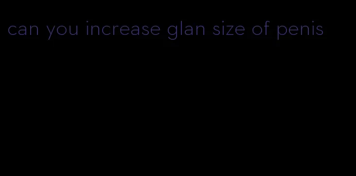 can you increase glan size of penis