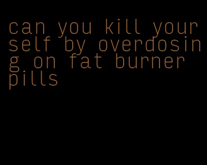 can you kill yourself by overdosing on fat burner pills