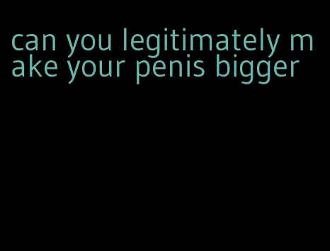 can you legitimately make your penis bigger