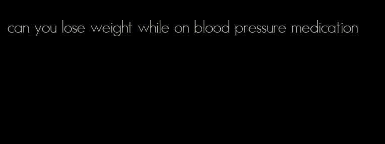 can you lose weight while on blood pressure medication