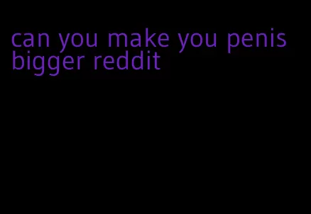 can you make you penis bigger reddit