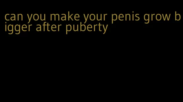 can you make your penis grow bigger after puberty