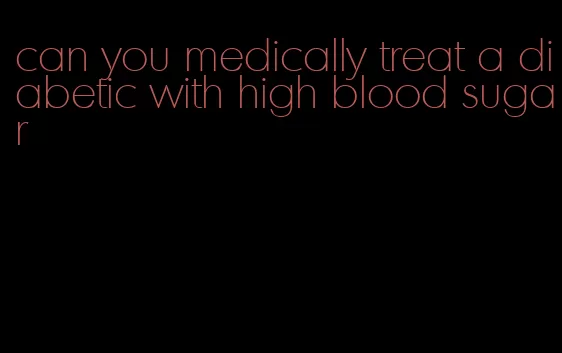 can you medically treat a diabetic with high blood sugar