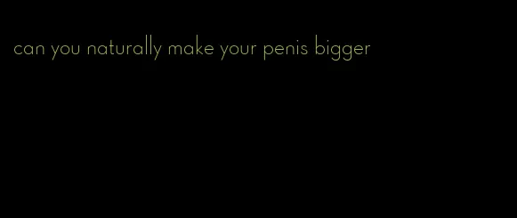 can you naturally make your penis bigger