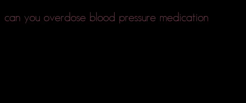 can you overdose blood pressure medication