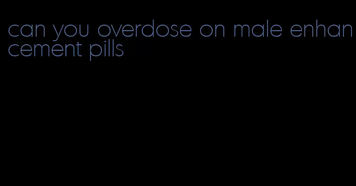 can you overdose on male enhancement pills