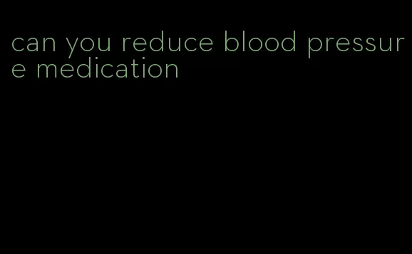 can you reduce blood pressure medication