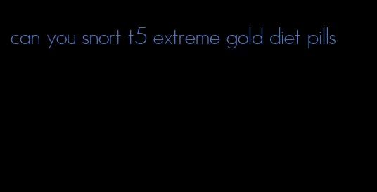 can you snort t5 extreme gold diet pills