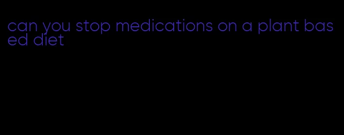 can you stop medications on a plant based diet