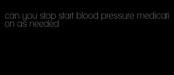 can you stop start blood pressure medication as needed