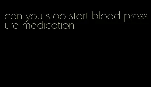 can you stop start blood pressure medication