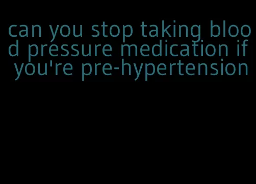 can you stop taking blood pressure medication if you're pre-hypertension