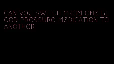 can you switch from one blood pressure medication to another