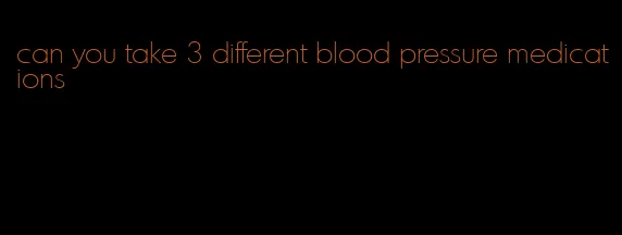 can you take 3 different blood pressure medications