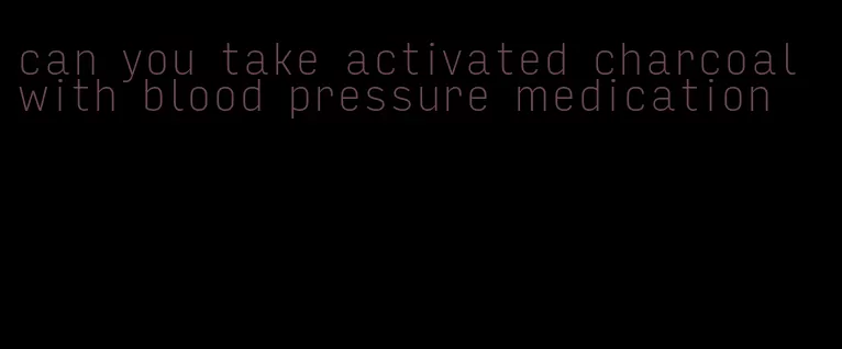 can you take activated charcoal with blood pressure medication