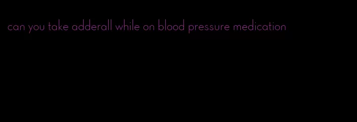 can you take adderall while on blood pressure medication