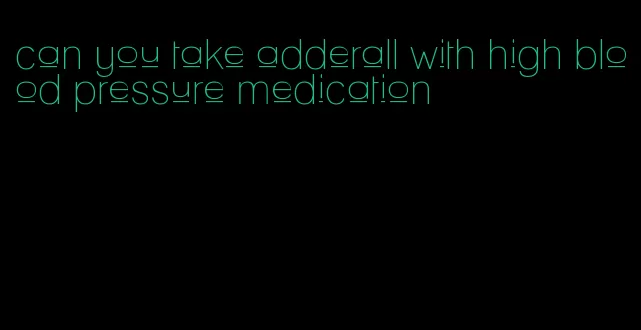 can you take adderall with high blood pressure medication