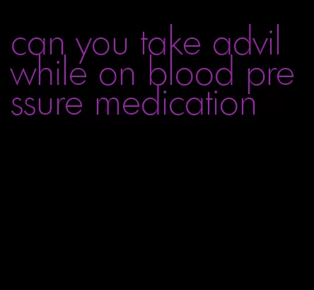 can you take advil while on blood pressure medication