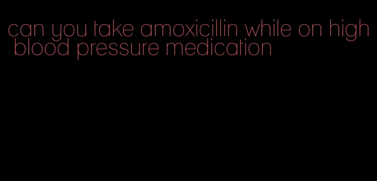 can you take amoxicillin while on high blood pressure medication