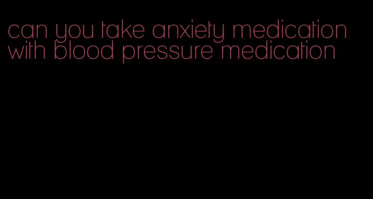 can you take anxiety medication with blood pressure medication