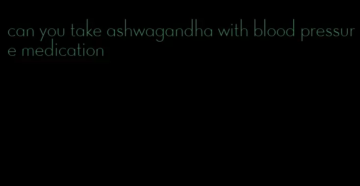 can you take ashwagandha with blood pressure medication