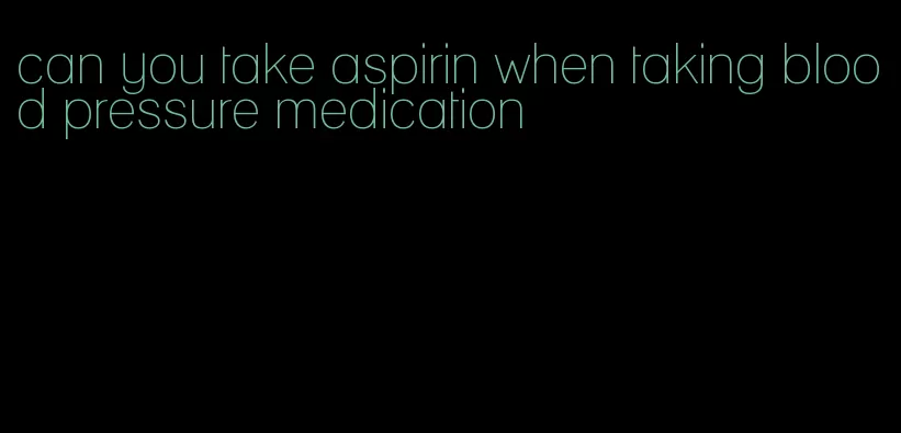 can you take aspirin when taking blood pressure medication