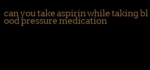 can you take aspirin while taking blood pressure medication