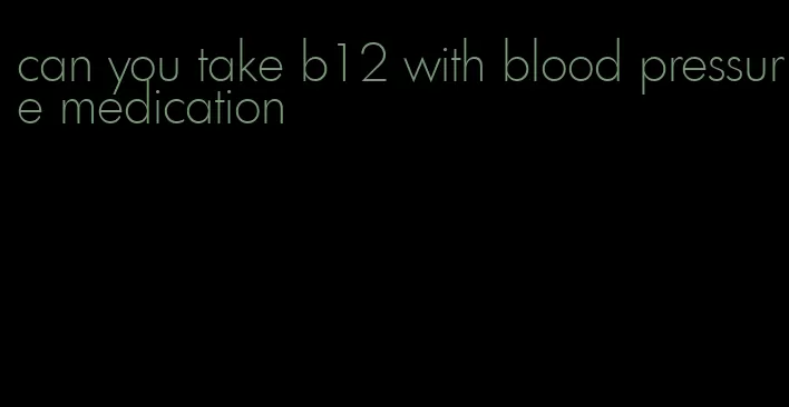 can you take b12 with blood pressure medication