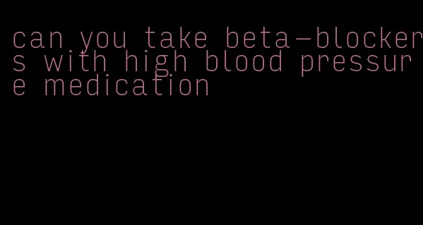 can you take beta-blockers with high blood pressure medication