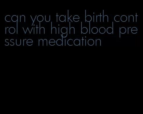 can you take birth control with high blood pressure medication