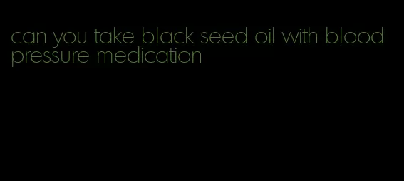 can you take black seed oil with blood pressure medication