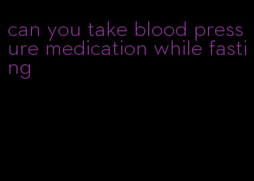 can you take blood pressure medication while fasting