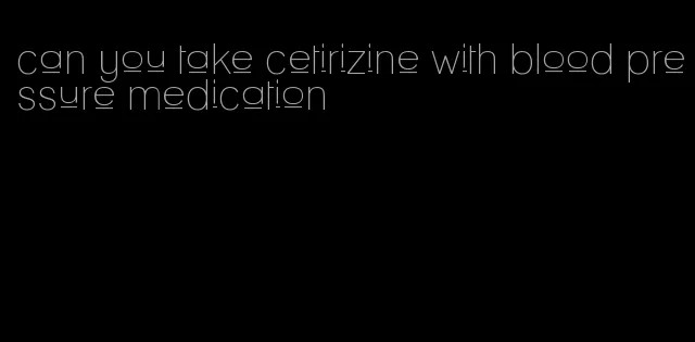 can you take cetirizine with blood pressure medication