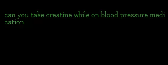 can you take creatine while on blood pressure medication