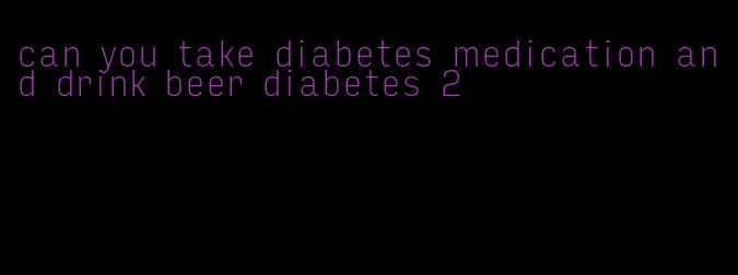 can you take diabetes medication and drink beer diabetes 2